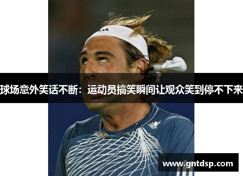 球场意外笑话不断：运动员搞笑瞬间让观众笑到停不下来