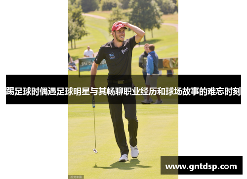 踢足球时偶遇足球明星与其畅聊职业经历和球场故事的难忘时刻