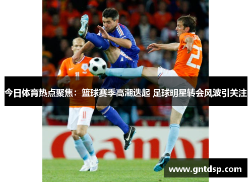 今日体育热点聚焦：篮球赛季高潮迭起 足球明星转会风波引关注