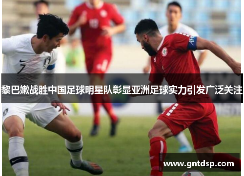 黎巴嫩战胜中国足球明星队彰显亚洲足球实力引发广泛关注