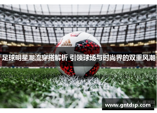 足球明星潮流穿搭解析 引领球场与时尚界的双重风潮
