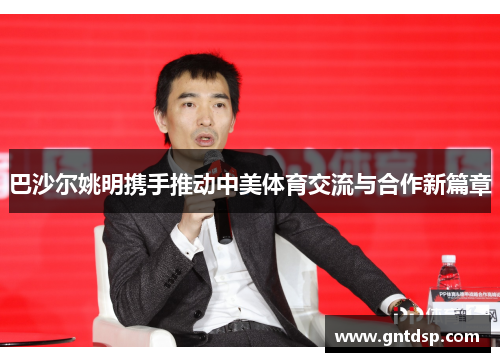 巴沙尔姚明携手推动中美体育交流与合作新篇章