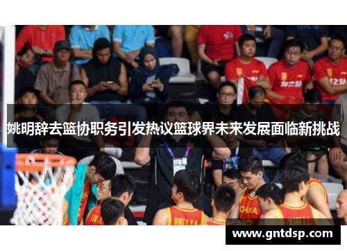 姚明辞去篮协职务引发热议篮球界未来发展面临新挑战