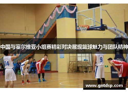 中国与塞尔维亚小组赛精彩对决展现篮球魅力与团队精神