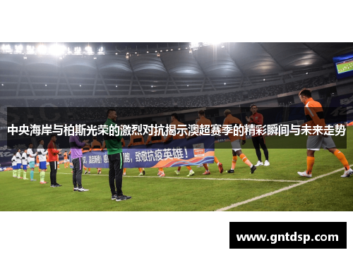 中央海岸与柏斯光荣的激烈对抗揭示澳超赛季的精彩瞬间与未来走势